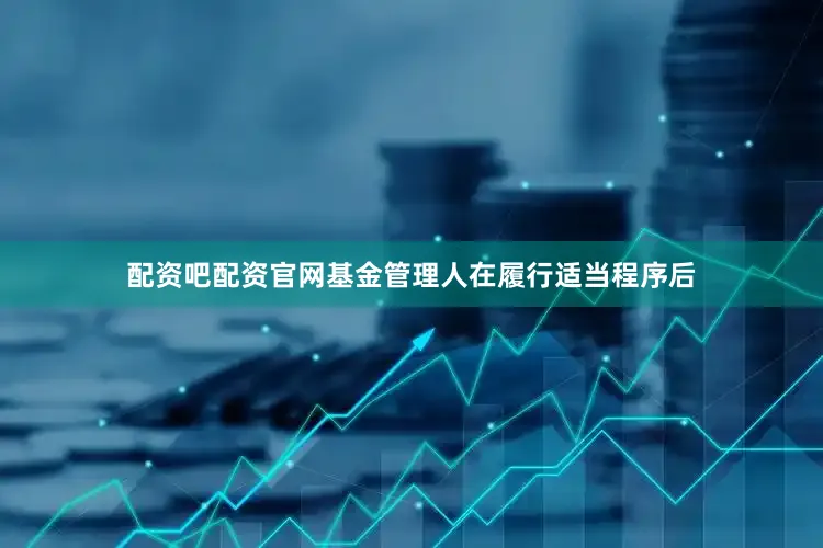 配资吧配资官网基金管理人在履行适当程序后