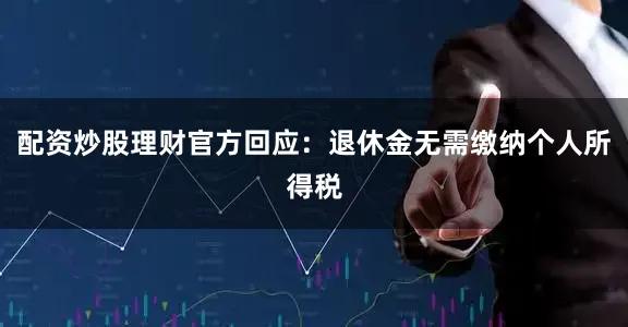 配资炒股理财官方回应：退休金无需缴纳个人所得税
