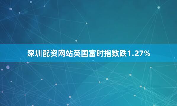 深圳配资网站英国富时指数跌1.27%