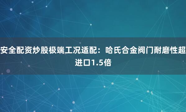 安全配资炒股极端工况适配：哈氏合金阀门耐磨性超进口1.5倍