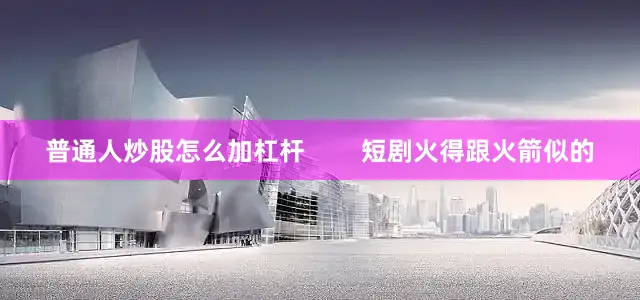 普通人炒股怎么加杠杆        短剧火得跟火箭似的
