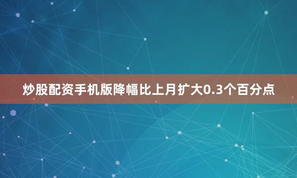 炒股配资手机版降幅比上月扩大0.3个百分点