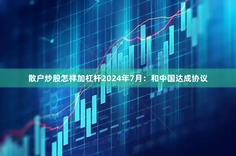 散户炒股怎样加杠杆2024年7月：和中国达成协议