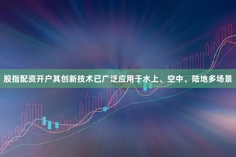 股指配资开户其创新技术已广泛应用于水上、空中、陆地多场景