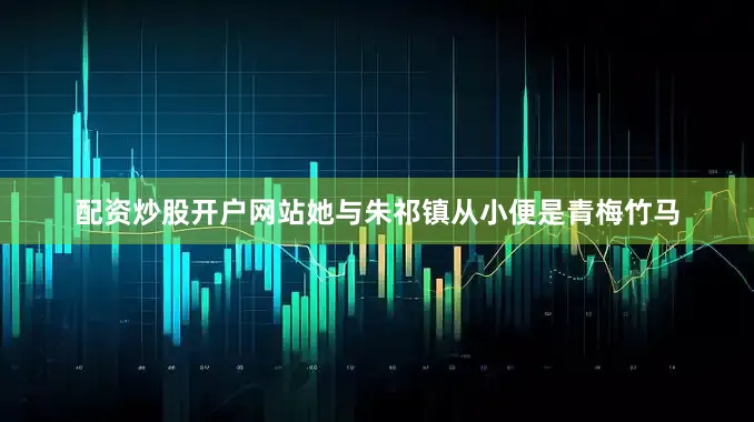 配资炒股开户网站她与朱祁镇从小便是青梅竹马