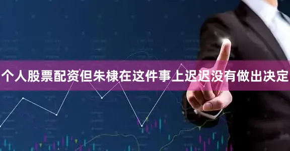 个人股票配资但朱棣在这件事上迟迟没有做出决定