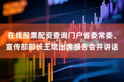 在线股票配资查询门户省委常委、宣传部部长王斌出席报告会并讲话